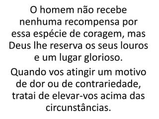 O homem não recebe
nenhuma recompensa por
essa espécie de coragem, mas
Deus lhe reserva os seus louros
e um lugar glorioso.
Quando vos atingir um motivo
de dor ou de contrariedade,
tratai de elevar-vos acima das
circunstâncias.
 