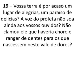 19 – Vossa terra é por acaso um
lugar de alegrias, um paraíso de
delicias? A voz do profeta não soa
ainda aos vossos ouvidos? Não
clamou ele que haveria choro e
ranger de dentes para os que
nascessem neste vale de dores?
 