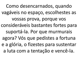 Como desencarnados, quando
vagáveis no espaço, escolhestes as
vossas prova, porque vos
consideráveis bastantes fortes para
suportá-la. Por que murmurais
agora? Vós que pedistes a fortuna
e a glória, o fizestes para sustentar
a luta com a tentação e vencê-la.
 