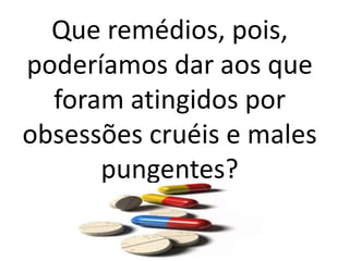 Que remédios, pois,
poderíamos dar aos que
foram atingidos por
obsessões cruéis e males
pungentes?
 