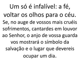 Um só é infalível: a fé,
voltar os olhos para o céu.
Se, no auge de vossos mais cruéis
sofrimentos, cantardes em louvor
ao Senhor, o anjo de vossa guarda
vos mostrará o símbolo da
salvação e o lugar que devereis
ocupar um dia.
 
