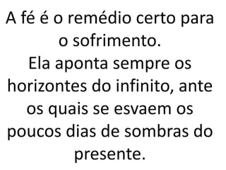 A fé é o remédio certo para
o sofrimento.
Ela aponta sempre os
horizontes do infinito, ante
os quais se esvaem os
poucos dias de sombras do
presente.
 