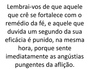 Lembrai-vos de que aquele
que crê se fortalece com o
remédio da fé, e aquele que
duvida um segundo da sua
eficácia é punido, na mesma
hora, porque sente
imediatamente as angústias
pungentes da aflição.
 