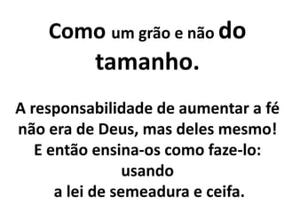Como um grão e não do
tamanho.
A responsabilidade de aumentar a fé
não era de Deus, mas deles mesmo!
E então ensina-os como faze-lo:
usando
a lei de semeadura e ceifa.
 