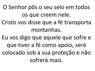 O Senhor pôs o seu selo em todos
os que creem nele.
Cristo vos disse que a fé transporta
montanhas.
Eu vos digo que aquele que sofre e
que tiver a fé como apoio, será
colocado sob a sua proteção e não
sofrerá mais.
 