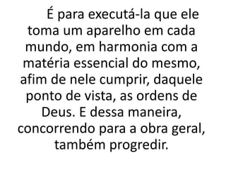 É para executá-la que ele
toma um aparelho em cada
mundo, em harmonia com a
matéria essencial do mesmo,
afim de nele cumprir, daquele
ponto de vista, as ordens de
Deus. E dessa maneira,
concorrendo para a obra geral,
também progredir.
 