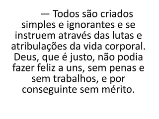 — Todos são criados
simples e ignorantes e se
instruem através das lutas e
atribulações da vida corporal.
Deus, que é justo, não podia
fazer feliz a uns, sem penas e
sem trabalhos, e por
conseguinte sem mérito.
 