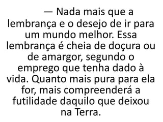 — Nada mais que a
lembrança e o desejo de ir para
um mundo melhor. Essa
lembrança é cheia de doçura ou
de amargor, segundo o
emprego que tenha dado à
vida. Quanto mais pura para ela
for, mais compreenderá a
futilidade daquilo que deixou
na Terra.
 
