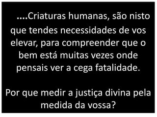 ....Criaturas humanas, são nisto
que tendes necessidades de vos
elevar, para compreender que o
bem está muitas vezes onde
pensais ver a cega fatalidade.
Por que medir a justiça divina pela
medida da vossa?
 