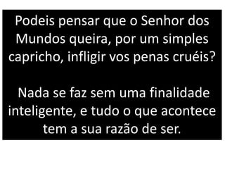 Podeis pensar que o Senhor dos
Mundos queira, por um simples
capricho, infligir vos penas cruéis?
Nada se faz sem uma finalidade
inteligente, e tudo o que acontece
tem a sua razão de ser.
 