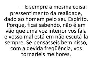 — E sempre a mesma coisa:
pressentimento da realidade,
dado ao homem pelo seu Espírito.
Porque, ficai sabendo, não é em
vão que uma voz interior vos fala
e vosso mal está em não escutá-la
sempre. Se pensásseis bem nisso,
com a devida freqüência, vos
tornaríeis melhores.
 