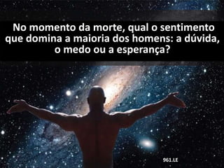 No momento da morte, qual o sentimento
que domina a maioria dos homens: a dúvida,
o medo ou a esperança?
961.LE
 
