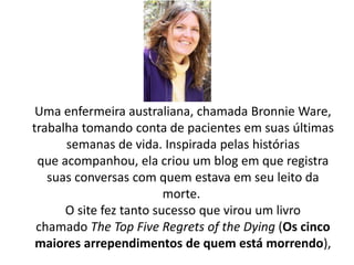 Uma enfermeira australiana, chamada Bronnie Ware,
trabalha tomando conta de pacientes em suas últimas
semanas de vida. Inspirada pelas histórias
que acompanhou, ela criou um blog em que registra
suas conversas com quem estava em seu leito da
morte.
O site fez tanto sucesso que virou um livro
chamado The Top Five Regrets of the Dying (Os cinco
maiores arrependimentos de quem está morrendo),
 