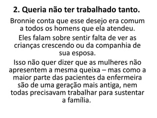 2. Queria não ter trabalhado tanto.
Bronnie conta que esse desejo era comum
a todos os homens que ela atendeu.
Eles falam sobre sentir falta de ver as
crianças crescendo ou da companhia de
sua esposa.
Isso não quer dizer que as mulheres não
apresentem a mesma queixa – mas como a
maior parte das pacientes da enfermeira
são de uma geração mais antiga, nem
todas precisavam trabalhar para sustentar
a família.
 