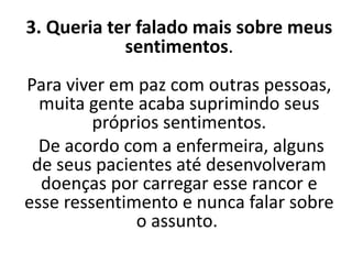 3. Queria ter falado mais sobre meus
sentimentos.
Para viver em paz com outras pessoas,
muita gente acaba suprimindo seus
próprios sentimentos.
De acordo com a enfermeira, alguns
de seus pacientes até desenvolveram
doenças por carregar esse rancor e
esse ressentimento e nunca falar sobre
o assunto.
 