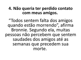 4. Não queria ter perdido contato
com meus amigos.
“Todos sentem falta dos amigos
quando estão morrendo”, afirma
Bronnie. Segundo ela, muitas
pessoas não percebem que sentem
saudades dos amigos até as
semanas que precedem sua
morte.
 