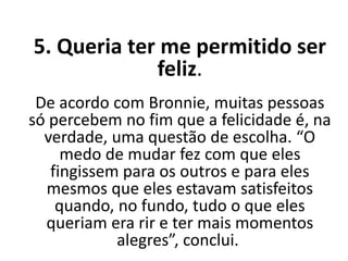 5. Queria ter me permitido ser
feliz.
De acordo com Bronnie, muitas pessoas
só percebem no fim que a felicidade é, na
verdade, uma questão de escolha. “O
medo de mudar fez com que eles
fingissem para os outros e para eles
mesmos que eles estavam satisfeitos
quando, no fundo, tudo o que eles
queriam era rir e ter mais momentos
alegres”, conclui.
 