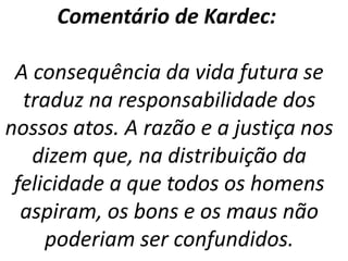 Comentário de Kardec:
A consequência da vida futura se
traduz na responsabilidade dos
nossos atos. A razão e a justiça nos
dizem que, na distribuição da
felicidade a que todos os homens
aspiram, os bons e os maus não
poderiam ser confundidos.
 