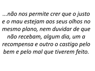 ...não nos permite crer que o justo
e o mau estejam aos seus olhos no
mesmo plano, nem duvidar de que
não recebam, algum dia, um a
recompensa e outro o castigo pelo
bem e pelo mal que tiverem feito.
 