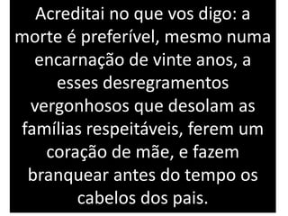 Acreditai no que vos digo: a
morte é preferível, mesmo numa
encarnação de vinte anos, a
esses desregramentos
vergonhosos que desolam as
famílias respeitáveis, ferem um
coração de mãe, e fazem
branquear antes do tempo os
cabelos dos pais.
 