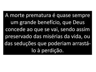 A morte prematura é quase sempre
um grande benefício, que Deus
concede ao que se vai, sendo assim
preservado das misérias da vida, ou
das seduções que poderiam arrastá-
lo à perdição.
 