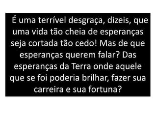 É uma terrível desgraça, dizeis, que
uma vida tão cheia de esperanças
seja cortada tão cedo! Mas de que
esperanças querem falar? Das
esperanças da Terra onde aquele
que se foi poderia brilhar, fazer sua
carreira e sua fortuna?
 