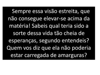 Sempre essa visão estreita, que
não consegue elevar-se acima da
matéria! Sabeis qual teria sido a
sorte dessa vida tão cheia de
esperanças, segundo entendeis?
Quem vos diz que ela não poderia
estar carregada de amarguras?
 