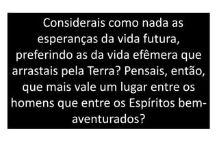 Considerais como nada as
esperanças da vida futura,
preferindo as da vida efêmera que
arrastais pela Terra? Pensais, então,
que mais vale um lugar entre os
homens que entre os Espíritos bem-
aventurados?
 
