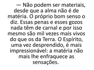 — Não podem ser materiais,
desde que a alma não é de
matéria. O próprio bom senso o
diz. Essas penas e esses gozos
nada têm de carnal e por isso
mesmo são mil vezes mais vivos
do que os da Terra. O Espírito,
uma vez desprendido, é mais
impressionável: a matéria não
mais lhe enfraquece as
sensações.
 