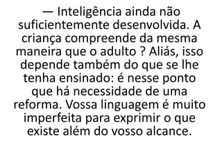 — Inteligência ainda não
suficientemente desenvolvida. A
criança compreende da mesma
maneira que o adulto ? Aliás, isso
depende também do que se lhe
tenha ensinado: é nesse ponto
que há necessidade de uma
reforma. Vossa linguagem é muito
imperfeita para exprimir o que
existe além do vosso alcance.
 