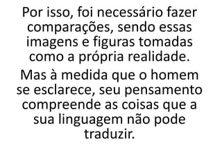 Por isso, foi necessário fazer
comparações, sendo essas
imagens e figuras tomadas
como a própria realidade.
Mas à medida que o homem
se esclarece, seu pensamento
compreende as coisas que a
sua linguagem não pode
traduzir.
 