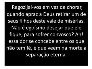 Regozijai-vos em vez de chorar,
quando apraz a Deus retirar um de
seus filhos deste vale de misérias.
Não é egoísmo desejar que ele
fique, para sofrer convosco? Ah!
essa dor se concebe entre os que
não tem fé, e que veem na morte a
separação eterna.
 