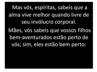 Mas vós, espíritas, sabeis que a
alma vive melhor quando livre de
seu invólucro corporal.
Mães, vós sabeis que vossos filhos
bem-aventurados estão perto de
vós; sim, eles estão bem perto:
 