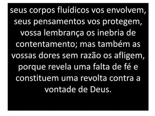 seus corpos fluídicos vos envolvem,
seus pensamentos vos protegem,
vossa lembrança os inebria de
contentamento; mas também as
vossas dores sem razão os afligem,
porque revela uma falta de fé e
constituem uma revolta contra a
vontade de Deus.
 