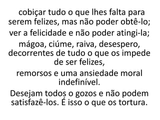 cobiçar tudo o que lhes falta para
serem felizes, mas não poder obtê-lo;
ver a felicidade e não poder atingi-la;
mágoa, ciúme, raiva, desespero,
decorrentes de tudo o que os impede
de ser felizes,
remorsos e uma ansiedade moral
indefinível.
Desejam todos o gozos e não podem
satisfazê-los. É isso o que os tortura.
 