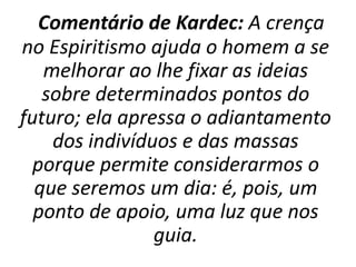 Comentário de Kardec: A crença
no Espiritismo ajuda o homem a se
melhorar ao lhe fixar as ideias
sobre determinados pontos do
futuro; ela apressa o adiantamento
dos indivíduos e das massas
porque permite considerarmos o
que seremos um dia: é, pois, um
ponto de apoio, uma luz que nos
guia.
 