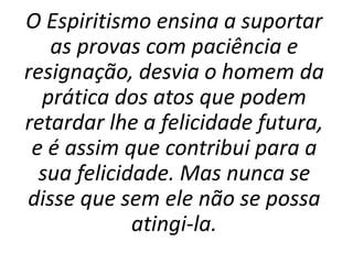 O Espiritismo ensina a suportar
as provas com paciência e
resignação, desvia o homem da
prática dos atos que podem
retardar lhe a felicidade futura,
e é assim que contribui para a
sua felicidade. Mas nunca se
disse que sem ele não se possa
atingi-la.
 