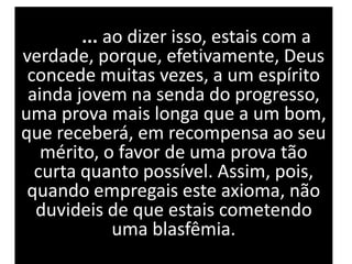 ... ao dizer isso, estais com a
verdade, porque, efetivamente, Deus
concede muitas vezes, a um espírito
ainda jovem na senda do progresso,
uma prova mais longa que a um bom,
que receberá, em recompensa ao seu
mérito, o favor de uma prova tão
curta quanto possível. Assim, pois,
quando empregais este axioma, não
duvideis de que estais cometendo
uma blasfêmia.
 