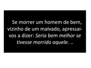 Se morrer um homem de bem,
vizinho de um malvado, apressai-
vos a dizer: Seria bem melhor se
tivesse morrido aquele. ..
 