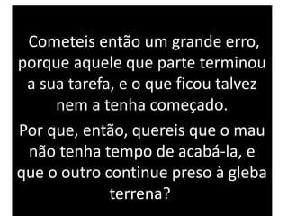 Cometeis então um grande erro,
porque aquele que parte terminou
a sua tarefa, e o que ficou talvez
nem a tenha começado.
Por que, então, quereis que o mau
não tenha tempo de acabá-la, e
que o outro continue preso à gleba
terrena?
 