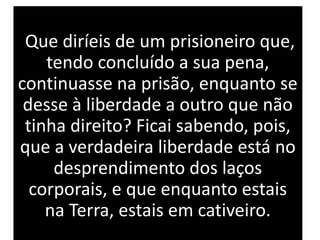 Que diríeis de um prisioneiro que,
tendo concluído a sua pena,
continuasse na prisão, enquanto se
desse à liberdade a outro que não
tinha direito? Ficai sabendo, pois,
que a verdadeira liberdade está no
desprendimento dos laços
corporais, e que enquanto estais
na Terra, estais em cativeiro.
 