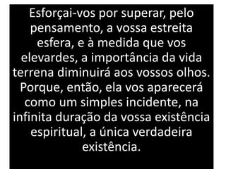 Esforçai-vos por superar, pelo
pensamento, a vossa estreita
esfera, e à medida que vos
elevardes, a importância da vida
terrena diminuirá aos vossos olhos.
Porque, então, ela vos aparecerá
como um simples incidente, na
infinita duração da vossa existência
espiritual, a única verdadeira
existência.
 