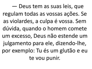— Deus tem as suas leis, que
regulam todas as vossas ações. Se
as violardes, a culpa é vossa. Sem
dúvida, quando o homem comete
um excesso, Deus não estende um
julgamento para ele, dizendo-lhe,
por exemplo: Tu és um glutão e eu
te vou punir.
 