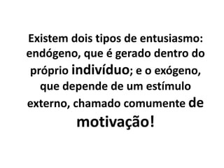 Existem dois tipos de entusiasmo:
endógeno, que é gerado dentro do
próprio indivíduo; e o exógeno,
que depende de um estímulo
externo, chamado comumente de
motivação!
 