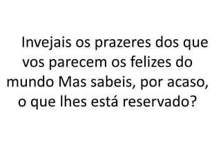 Invejais os prazeres dos que
vos parecem os felizes do
mundo Mas sabeis, por acaso,
o que lhes está reservado?
 