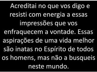 Acreditai no que vos digo e
resisti com energia a essas
impressões que vos
enfraquecem a vontade. Essas
aspirações de uma vida melhor
são inatas no Espírito de todos
os homens, mas não a busqueis
neste mundo.
 