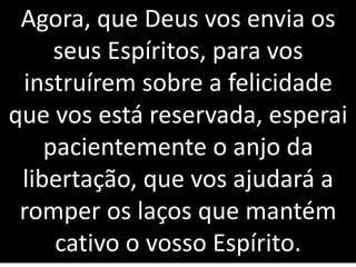Agora, que Deus vos envia os
seus Espíritos, para vos
instruírem sobre a felicidade
que vos está reservada, esperai
pacientemente o anjo da
libertação, que vos ajudará a
romper os laços que mantém
cativo o vosso Espírito.
 