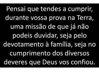 Pensai que tendes a cumprir,
durante vossa prova na Terra,
uma missão de que já não
podeis duvidar, seja pelo
devotamento à família, seja no
cumprimento dos diversos
deveres que Deus vos confiou.
 