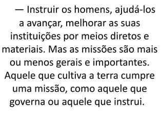 — Instruir os homens, ajudá-los
a avançar, melhorar as suas
instituições por meios diretos e
materiais. Mas as missões são mais
ou menos gerais e importantes.
Aquele que cultiva a terra cumpre
uma missão, como aquele que
governa ou aquele que instrui.
 