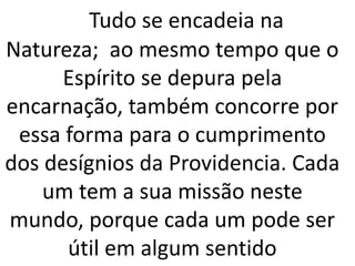 Tudo se encadeia na
Natureza; ao mesmo tempo que o
Espírito se depura pela
encarnação, também concorre por
essa forma para o cumprimento
dos desígnios da Providencia. Cada
um tem a sua missão neste
mundo, porque cada um pode ser
útil em algum sentido
 